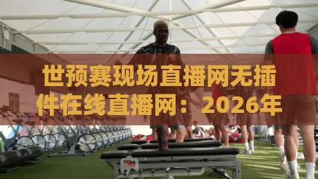 世预赛现场直播网无插件在线直播网：2026年球迷必备的五大高清观赛平台