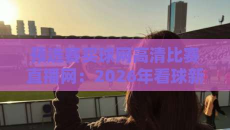 预选赛买球网高清比赛直播网:2026年看球新姿势,这些坑你踩过没? 预选赛买球网高清比赛直播网:2026年看球新姿势,这些坑你踩过没?