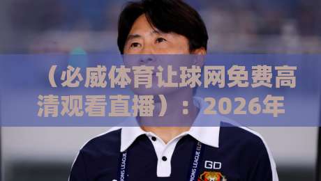 （必威体育让球网免费高清观看直播）：2026年球迷必藏的高清观赛指南