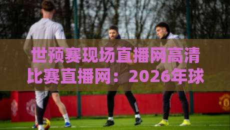 世预赛现场直播网高清比赛直播网:2026年球迷必看的5个实用秘籍 世预赛现场直播网高清比赛直播网:2026年球迷必看的5个实用秘籍