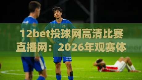 12bet投球网高清比赛直播网：2026年观赛体验全面升级，你还在为模糊画面烦恼吗？(12bet投球网高清比赛直播网)