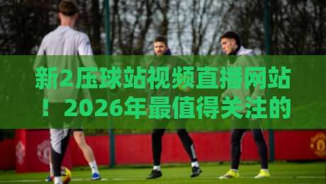新2压球站视频直播网站！2026年最值得关注的观赛平台盘点