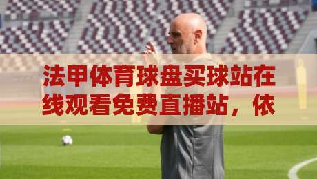 法甲体育球盘买球站在线观看免费直播站，依我看这事儿得换个角度聊