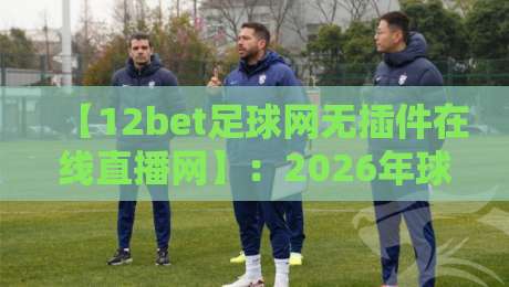 【12bet足球网无插件在线直播网】：2026年球迷必看的五大理由