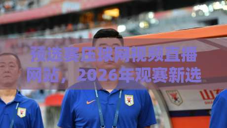预选赛压球网视频直播网站,2026年观赛新选择? 预选赛压球网视频直播网站,2026年观赛新选择?